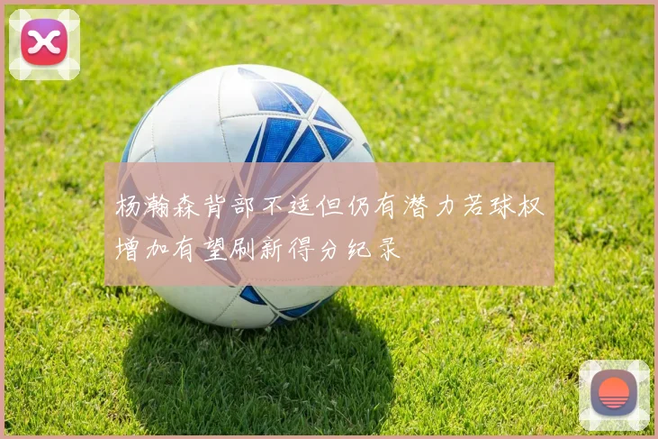 杨瀚森背部不适但仍有潜力若球权增加有望刷新得分纪录