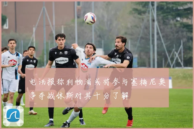 电讯报称利物浦或将参与塞梅尼奥争夺战休斯对其十分了解