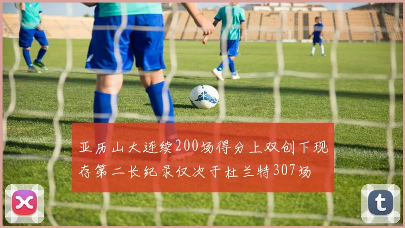 亚历山大连续200场得分上双创下现存第二长纪录仅次于杜兰特307场
