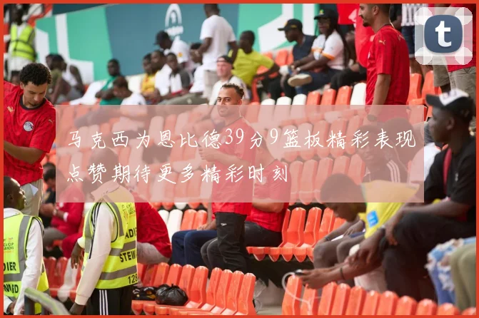 马克西为恩比德39分9篮板精彩表现点赞期待更多精彩时刻