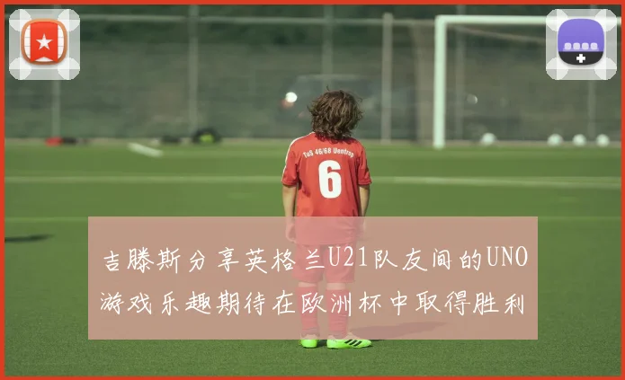 吉滕斯分享英格兰U21队友间的UNO游戏乐趣期待在欧洲杯中取得胜利
