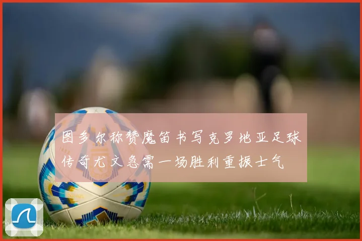 图多尔称赞魔笛书写克罗地亚足球传奇尤文急需一场胜利重振士气