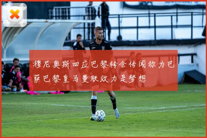 穆尼奥斯回应巴黎转会传闻称为巴萨巴黎皇马曼联效力是梦想