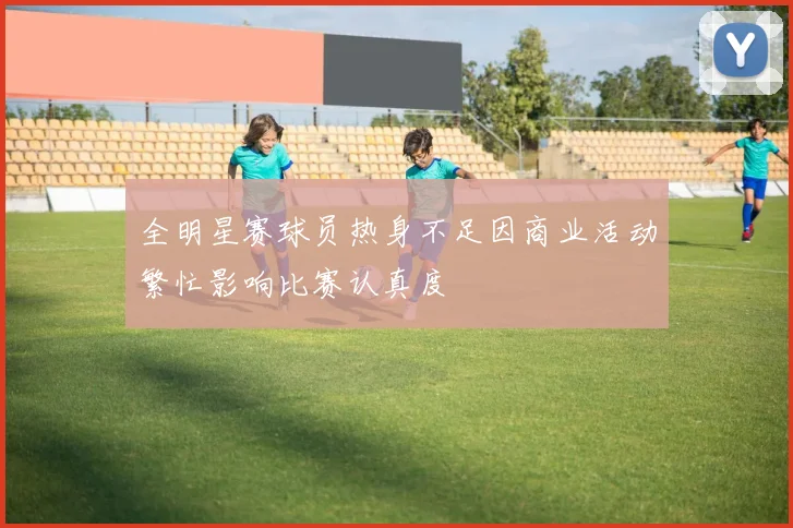 全明星赛球员热身不足因商业活动繁忙影响比赛认真度