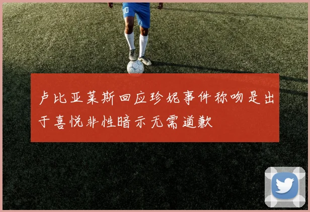 卢比亚莱斯回应珍妮事件称吻是出于喜悦非性暗示无需道歉