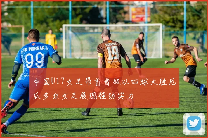 中国U17女足昂首晋级以四球大胜厄瓜多尔女足展现强劲实力